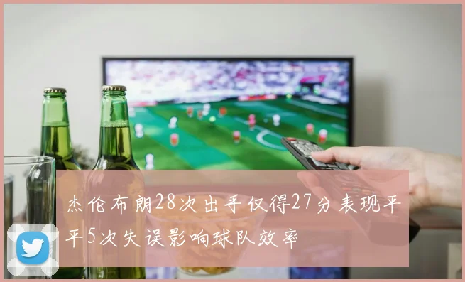 杰伦布朗28次出手仅得27分表现平平5次失误影响球队效率
