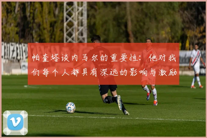 帕奎塔谈内马尔的重要性：他对我们每个人都具有深远的影响与激励