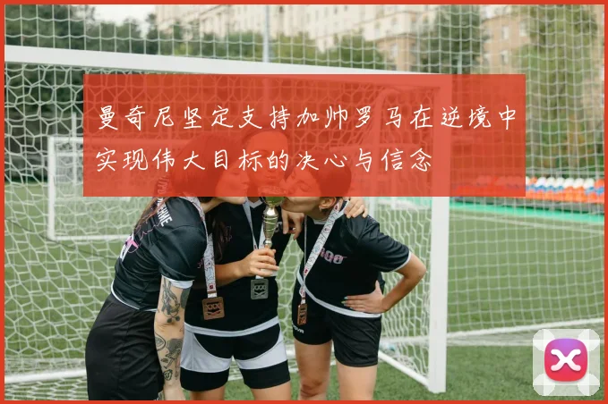 曼奇尼坚定支持加帅罗马在逆境中实现伟大目标的决心与信念