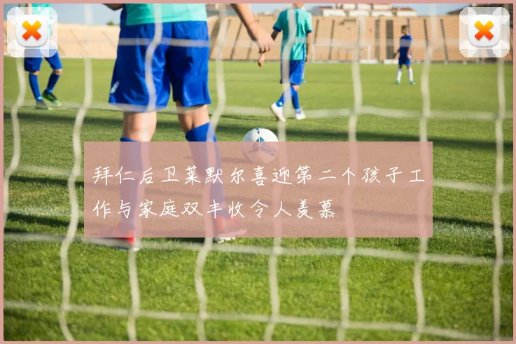 拜仁后卫莱默尔喜迎第二个孩子工作与家庭双丰收令人羡慕