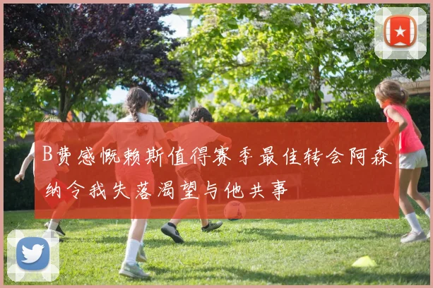 B费感慨赖斯值得赛季最佳转会阿森纳令我失落渴望与他共事
