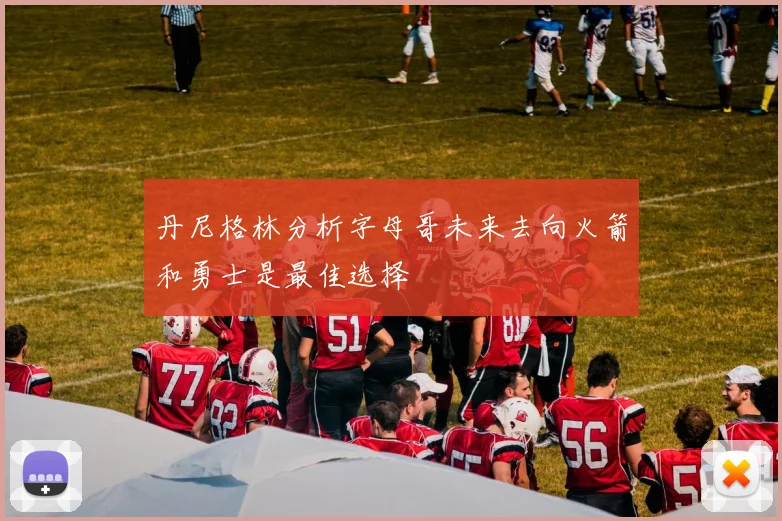 丹尼格林分析字母哥未来去向火箭和勇士是最佳选择