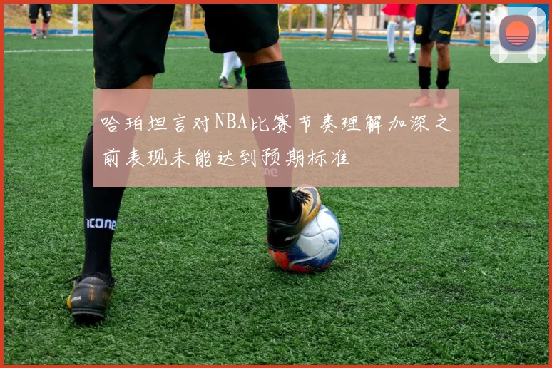 哈珀坦言对NBA比赛节奏理解加深之前表现未能达到预期标准