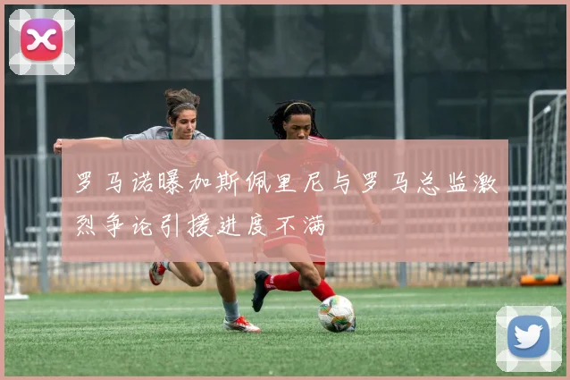 罗马诺曝加斯佩里尼与罗马总监激烈争论引援进度不满