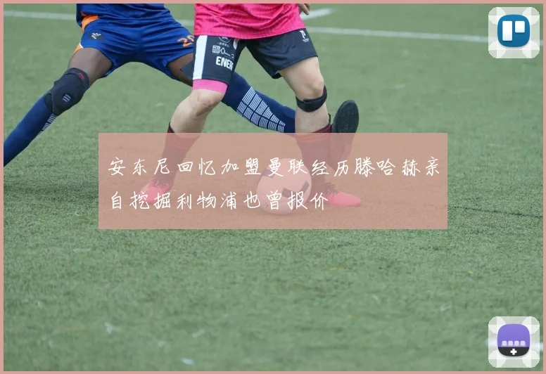 安东尼回忆加盟曼联经历滕哈赫亲自挖掘利物浦也曾报价