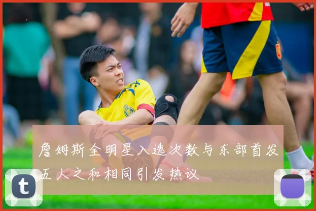 詹姆斯全明星入选次数与东部首发五人之和相同引发热议
