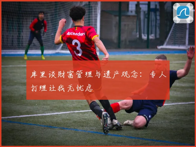 库里谈财富管理与遗产观念：专人打理让我无忧虑