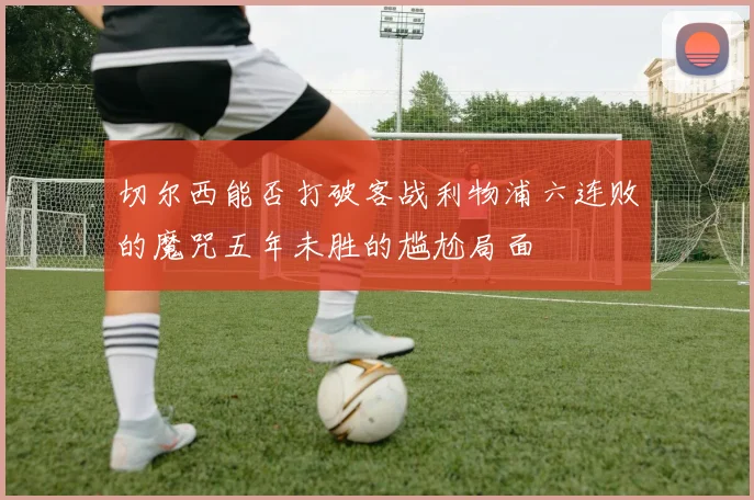 切尔西能否打破客战利物浦六连败的魔咒五年未胜的尴尬局面