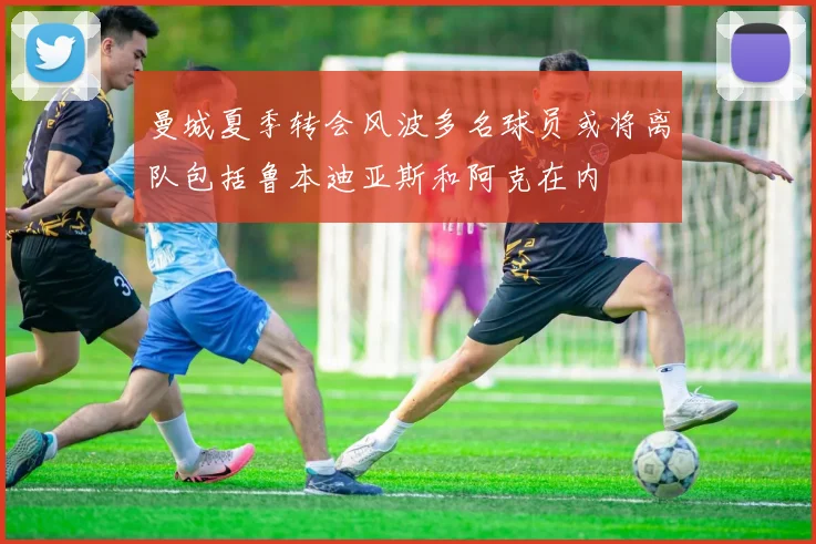 曼城夏季转会风波多名球员或将离队包括鲁本迪亚斯和阿克在内