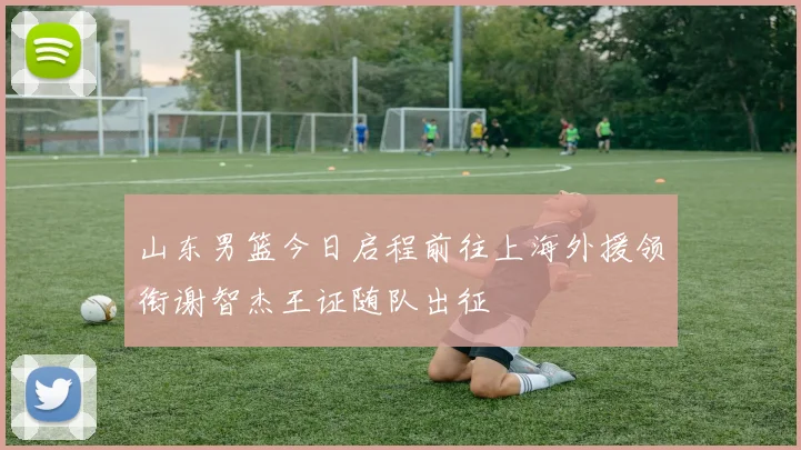 山东男篮今日启程前往上海外援领衔谢智杰王证随队出征