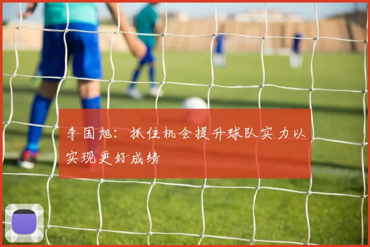 李国旭：抓住机会提升球队实力以实现更好成绩