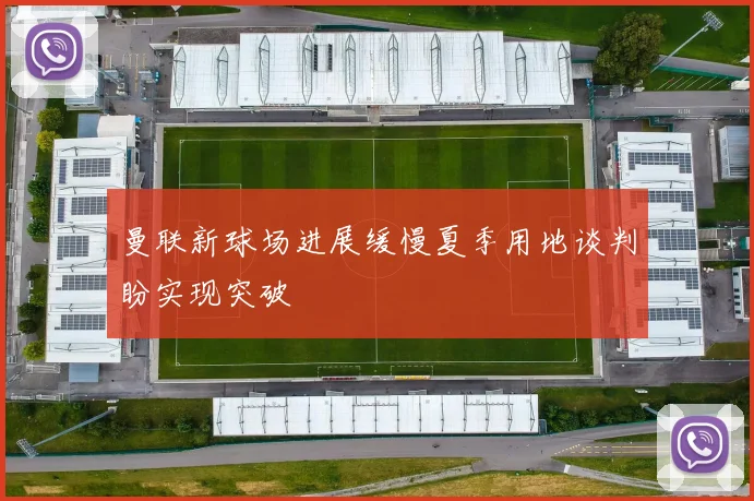 曼联新球场进展缓慢夏季用地谈判盼实现突破