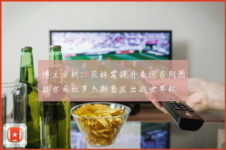 博主分析：贝林需提升表现否则图赫尔或让罗杰斯首发出战世界杯