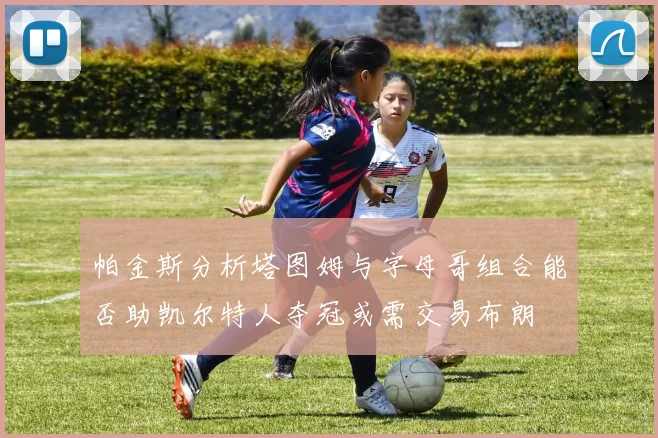 帕金斯分析塔图姆与字母哥组合能否助凯尔特人夺冠或需交易布朗