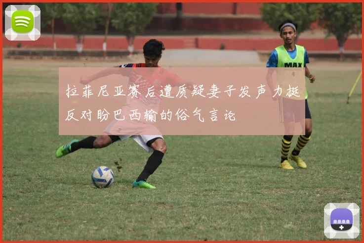 拉菲尼亚赛后遭质疑妻子发声力挺反对盼巴西输的俗气言论