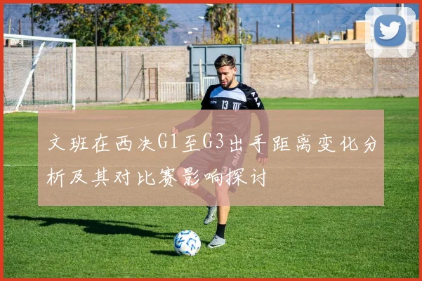 文班在西决G1至G3出手距离变化分析及其对比赛影响探讨