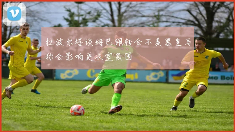 拉波尔塔谈姆巴佩转会不羡慕皇马称会影响更衣室氛围