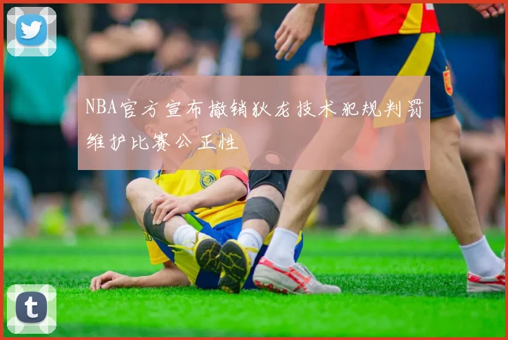 NBA官方宣布撤销狄龙技术犯规判罚维护比赛公正性