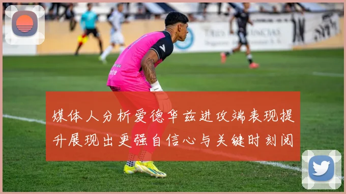 媒体人分析爱德华兹进攻端表现提升展现出更强自信心与关键时刻阅读能力