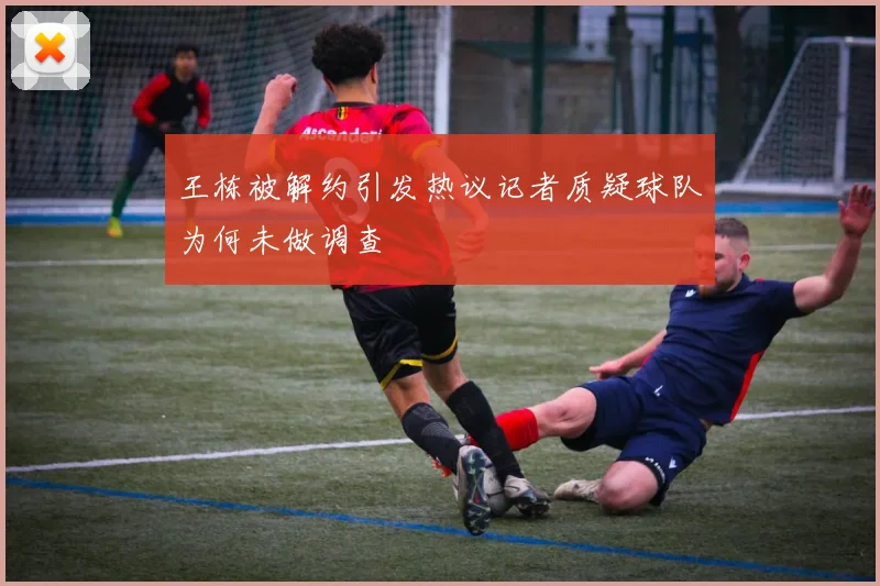 王栋被解约引发热议记者质疑球队为何未做调查
