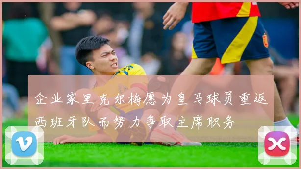 企业家里克尔梅愿为皇马球员重返西班牙队而努力争取主席职务
