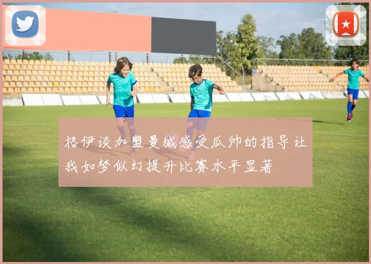 格伊谈加盟曼城感受瓜帅的指导让我如梦似幻提升比赛水平显著