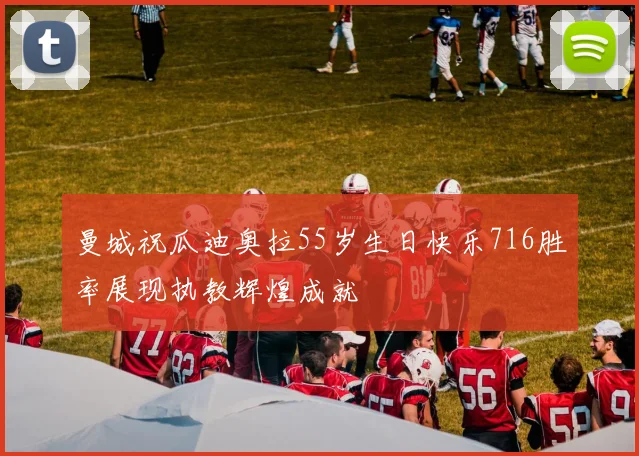 曼城祝瓜迪奥拉55岁生日快乐716胜率展现执教辉煌成就