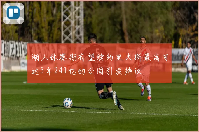 湖人休赛期有望续约里夫斯最高可达5年241亿的合同引发热议