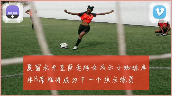 夏窗未开皇萨竞转会风云小蜘蛛库库B席谁将成为下一个焦点球员