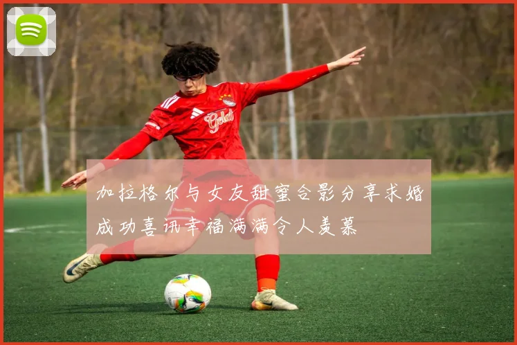 加拉格尔与女友甜蜜合影分享求婚成功喜讯幸福满满令人羡慕