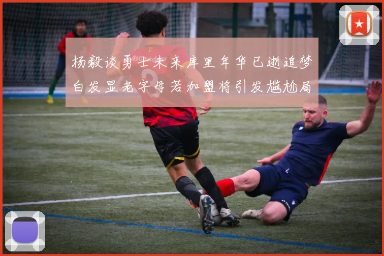 杨毅谈勇士未来库里年华已逝追梦白发显老字母若加盟将引发尴尬局面
