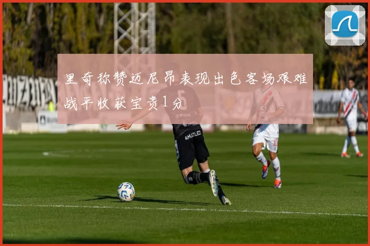 里奇称赞迈尼昂表现出色客场艰难战平收获宝贵1分