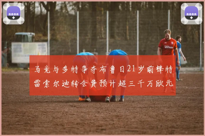 马竞与多特争夺布鲁日21岁前锋特雷索尔迪转会费预计超三千万欧元