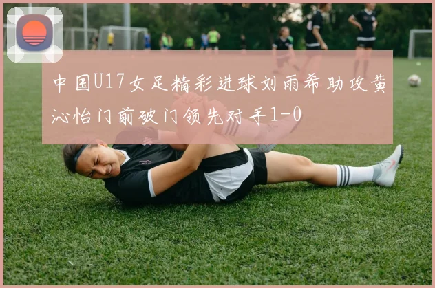 中国U17女足精彩进球刘雨希助攻黄沁怡门前破门领先对手1-0